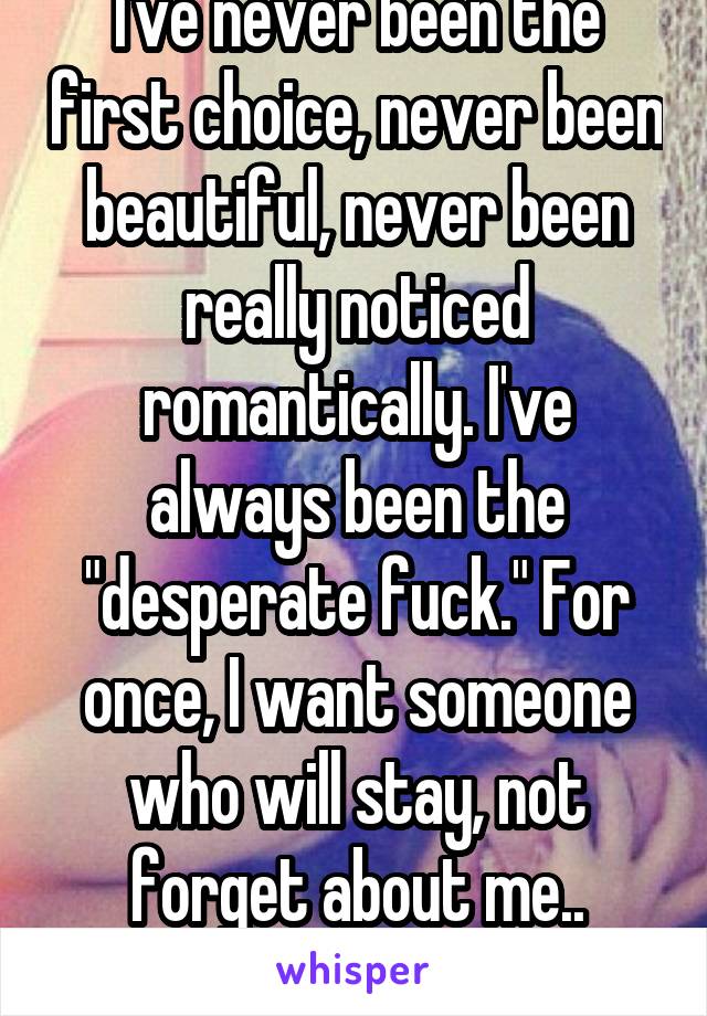 I've never been the first choice, never been beautiful, never been really noticed romantically. I've always been the "desperate fuck." For once, I want someone who will stay, not forget about me..
