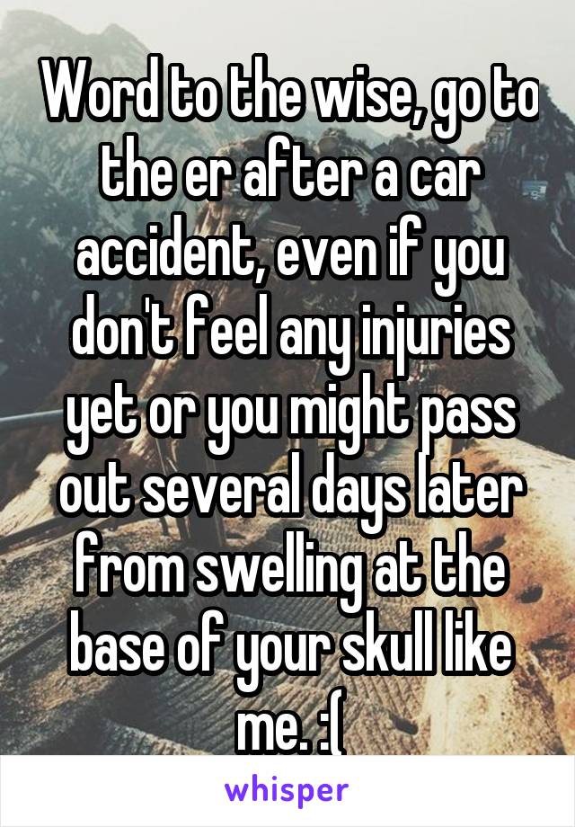 Word to the wise, go to the er after a car accident, even if you don't feel any injuries yet or you might pass out several days later from swelling at the base of your skull like me. :(