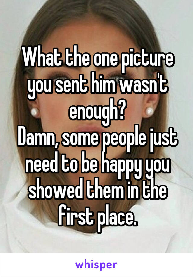 What the one picture you sent him wasn't enough?
Damn, some people just need to be happy you showed them in the first place.