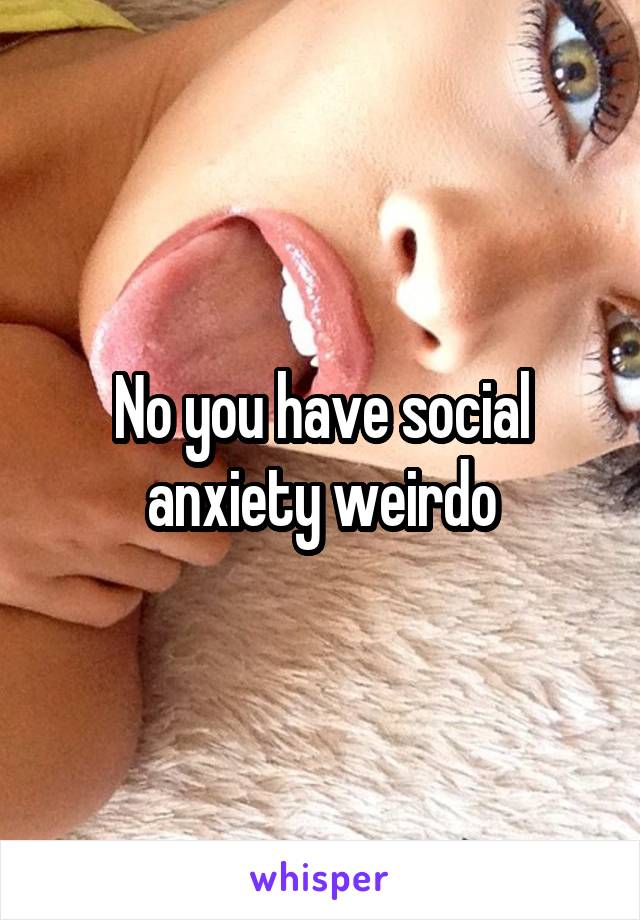 No you have social anxiety weirdo