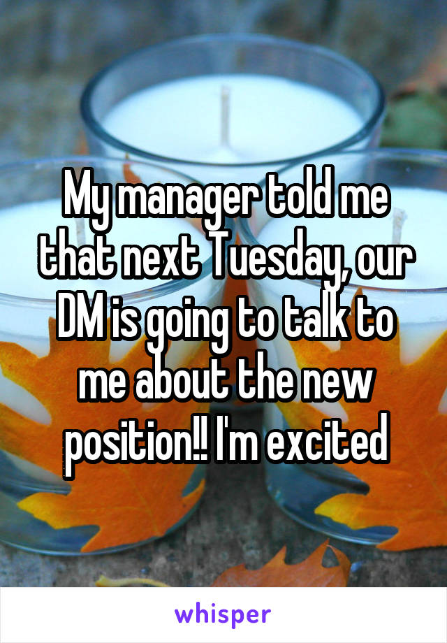 My manager told me that next Tuesday, our DM is going to talk to me about the new position!! I'm excited