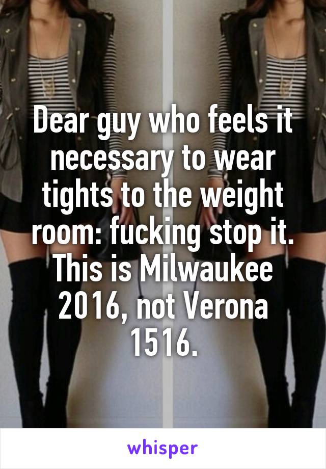 Dear guy who feels it necessary to wear tights to the weight room: fucking stop it. This is Milwaukee 2016, not Verona 1516.