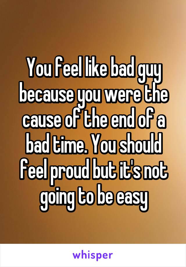 You feel like bad guy because you were the cause of the end of a bad time. You should feel proud but it's not going to be easy