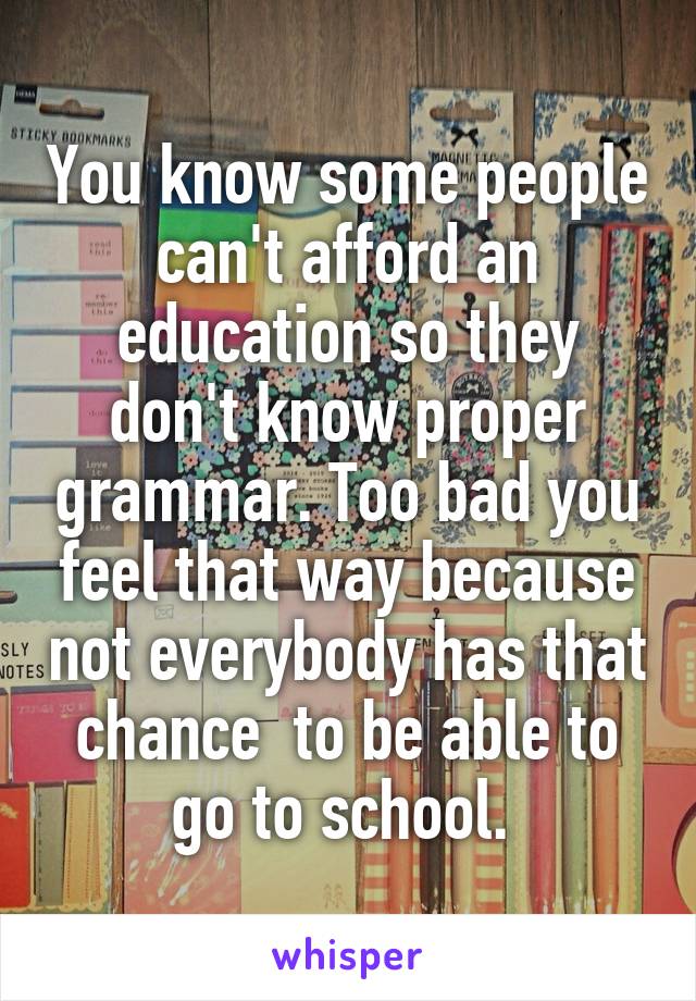 You know some people can't afford an education so they don't know proper grammar. Too bad you feel that way because not everybody has that chance  to be able to go to school. 