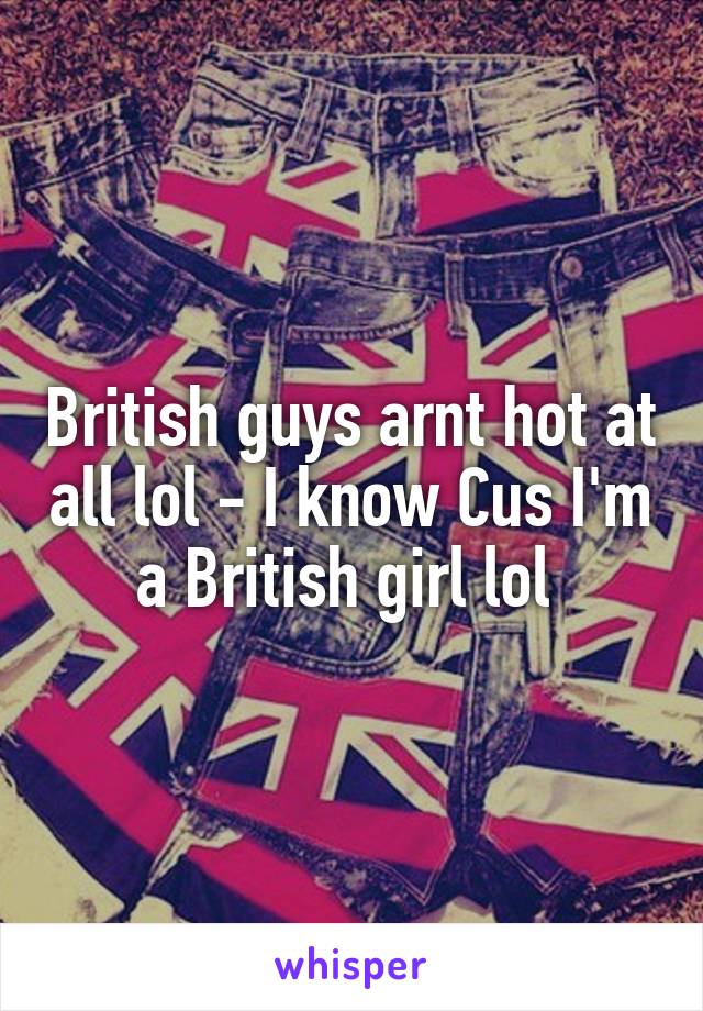 British guys arnt hot at all lol - I know Cus I'm a British girl lol 