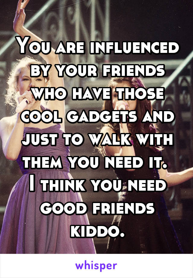You are influenced by your friends who have those cool gadgets and just to walk with them you need it. 
I think you need good friends kiddo.