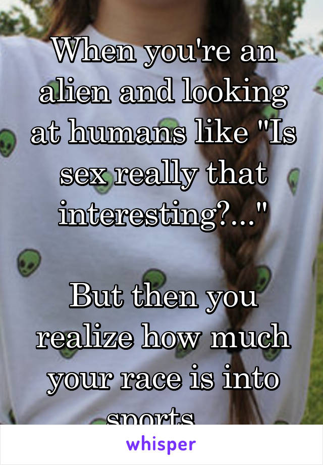 When you're an alien and looking at humans like "Is sex really that interesting?..."

But then you realize how much your race is into sports...