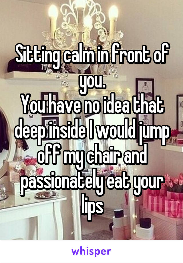 Sitting calm in front of you.
You have no idea that deep inside I would jump off my chair and passionately eat your lips