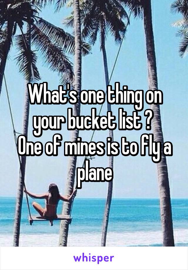 What's one thing on your bucket list ? 
One of mines is to fly a plane