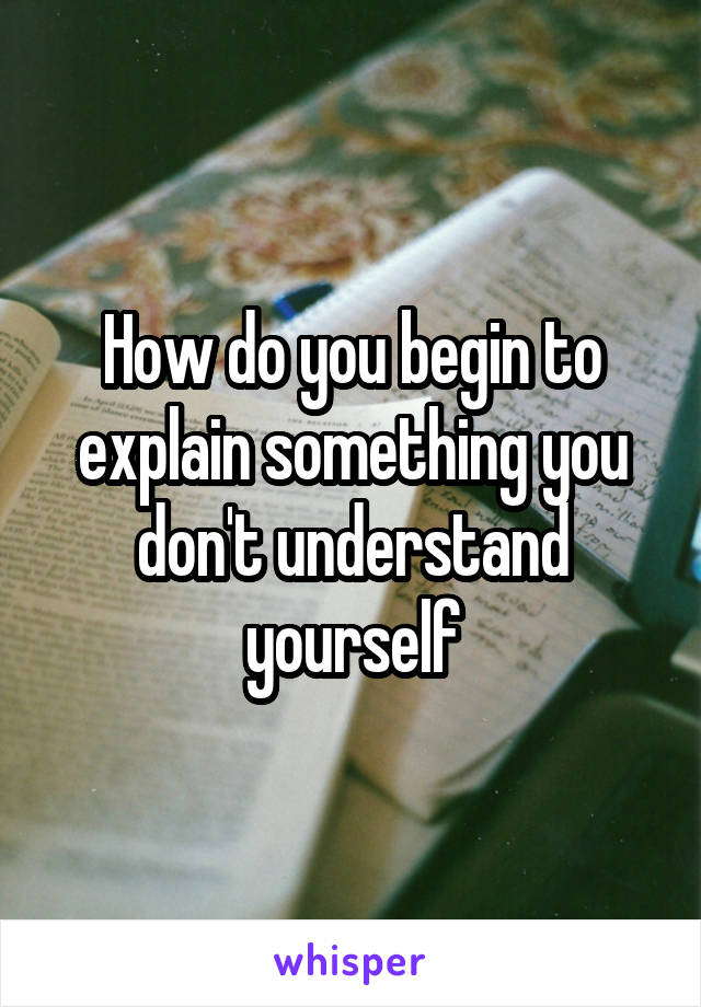 How do you begin to explain something you don't understand yourself