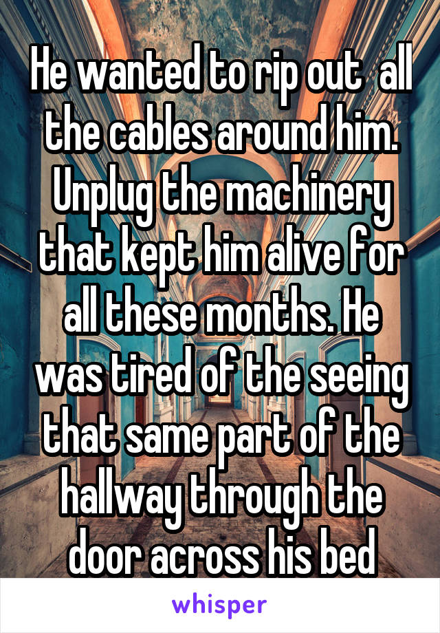 He wanted to rip out  all the cables around him. Unplug the machinery that kept him alive for all these months. He was tired of the seeing that same part of the hallway through the door across his bed