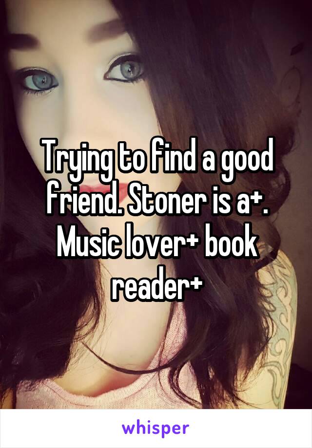 Trying to find a good friend. Stoner is a+. Music lover+ book reader+