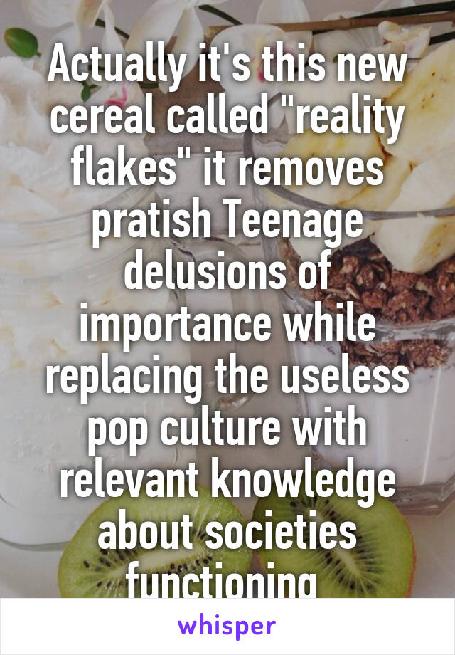 Actually it's this new cereal called "reality flakes" it removes pratish Teenage delusions of importance while replacing the useless pop culture with relevant knowledge about societies functioning 