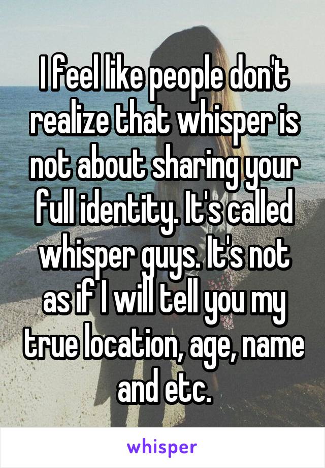 I feel like people don't realize that whisper is not about sharing your full identity. It's called whisper guys. It's not as if I will tell you my true location, age, name and etc.