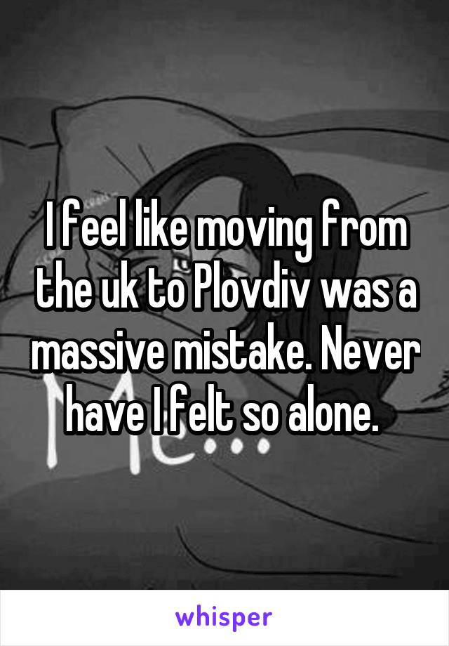 I feel like moving from the uk to Plovdiv was a massive mistake. Never have I felt so alone. 