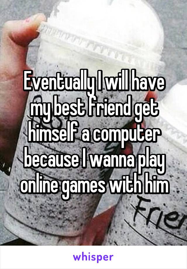 Eventually I will have my best friend get himself a computer because I wanna play online games with him