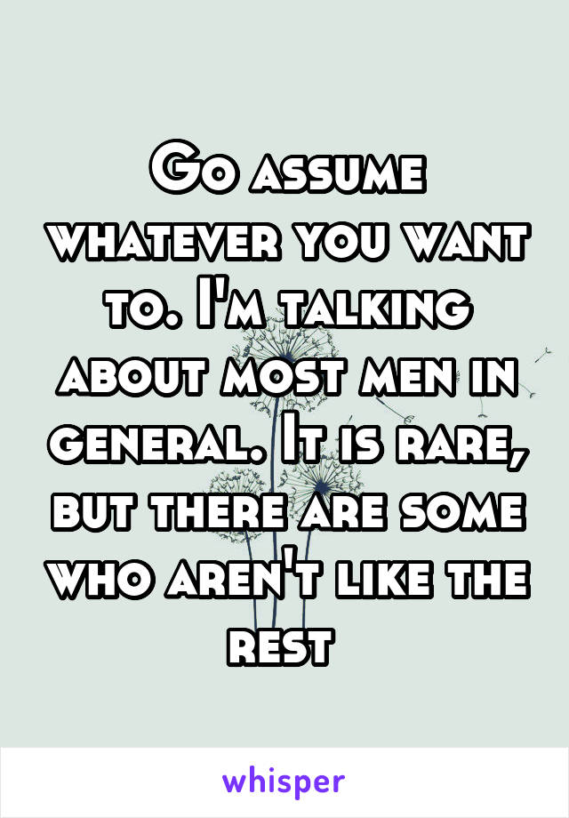 Go assume whatever you want to. I'm talking about most men in general. It is rare, but there are some who aren't like the rest 