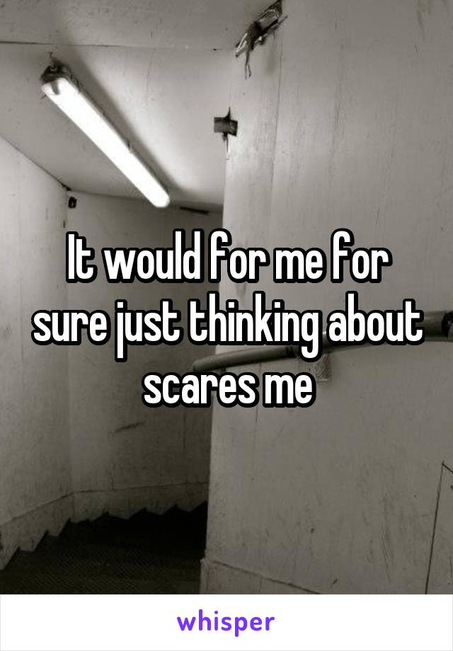 It would for me for sure just thinking about scares me