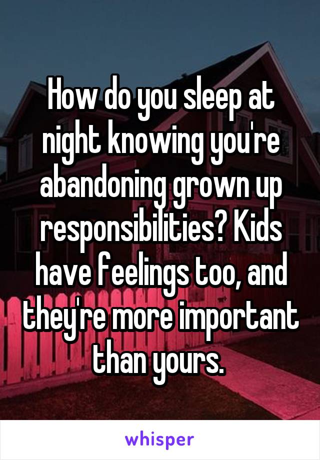 How do you sleep at night knowing you're abandoning grown up responsibilities? Kids have feelings too, and they're more important than yours. 