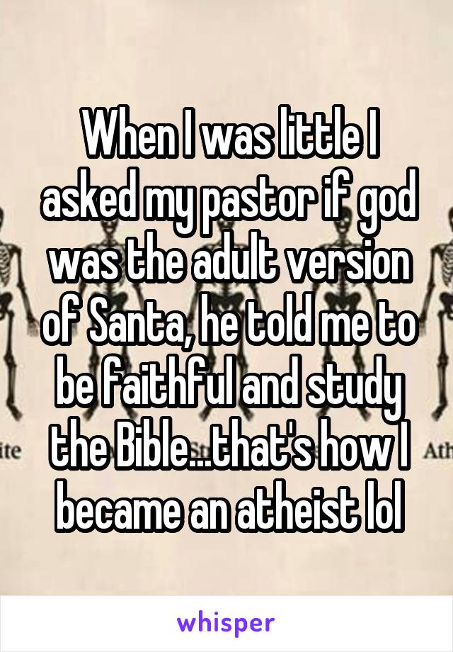 When I was little I asked my pastor if god was the adult version of Santa, he told me to be faithful and study the Bible...that's how I became an atheist lol