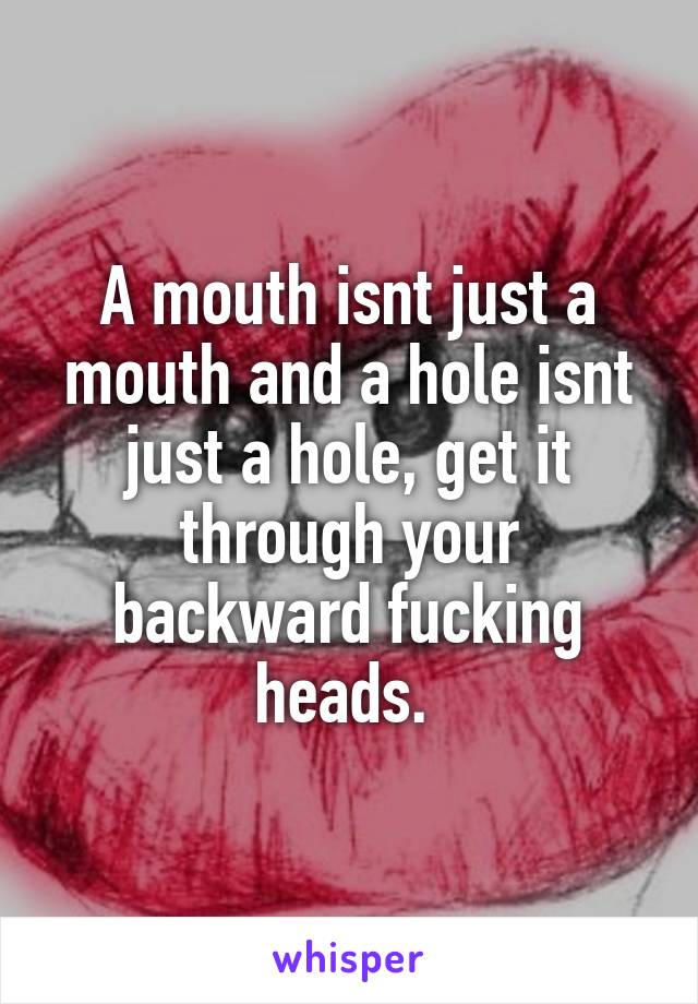 A mouth isnt just a mouth and a hole isnt just a hole, get it through your backward fucking heads. 