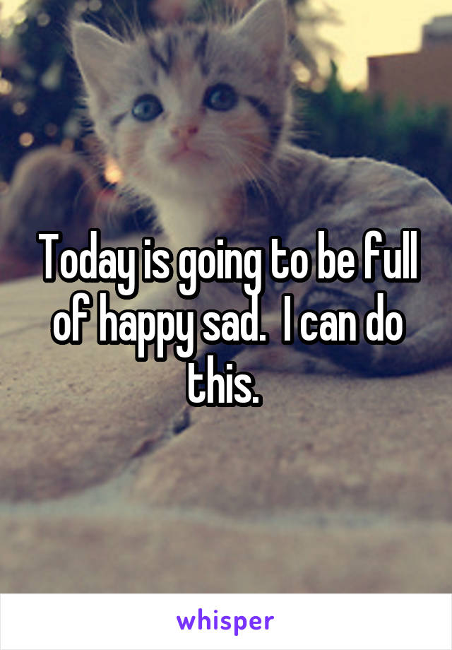 Today is going to be full of happy sad.  I can do this. 