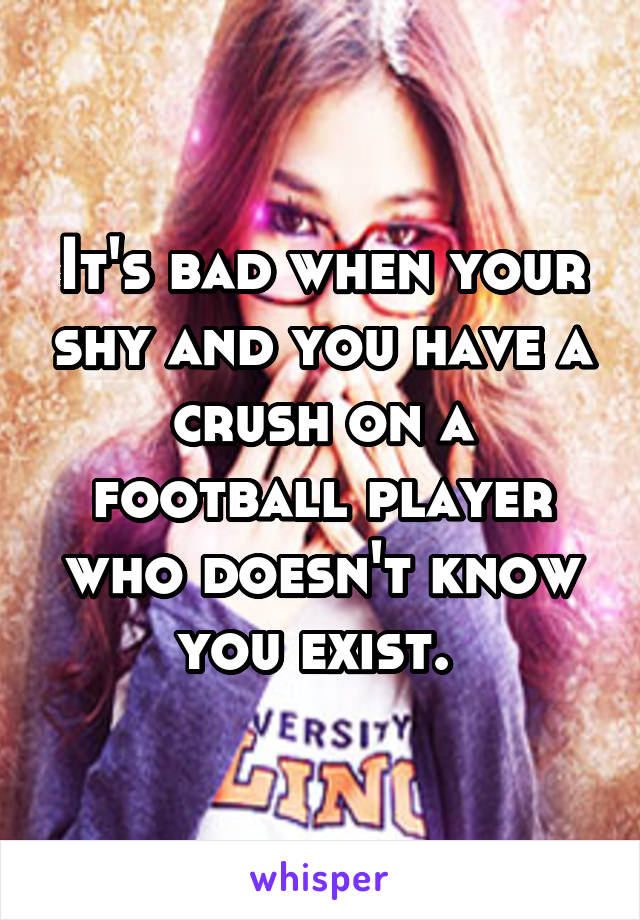 It's bad when your shy and you have a crush on a football player who doesn't know you exist. 
