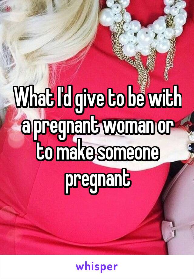 What I'd give to be with a pregnant woman or to make someone pregnant