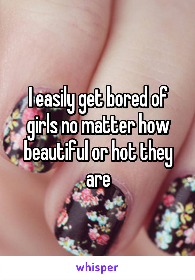 I easily get bored of girls no matter how beautiful or hot they are