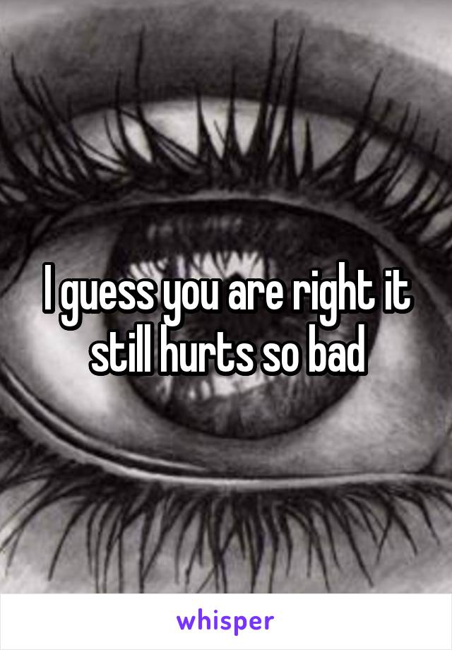 I guess you are right it still hurts so bad