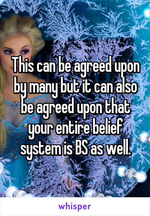 This can be agreed upon by many but it can also be agreed upon that your entire belief system is BS as well.