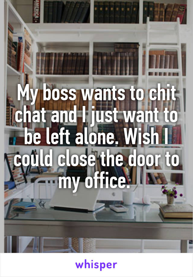 My boss wants to chit chat and I just want to be left alone. Wish I could close the door to my office. 