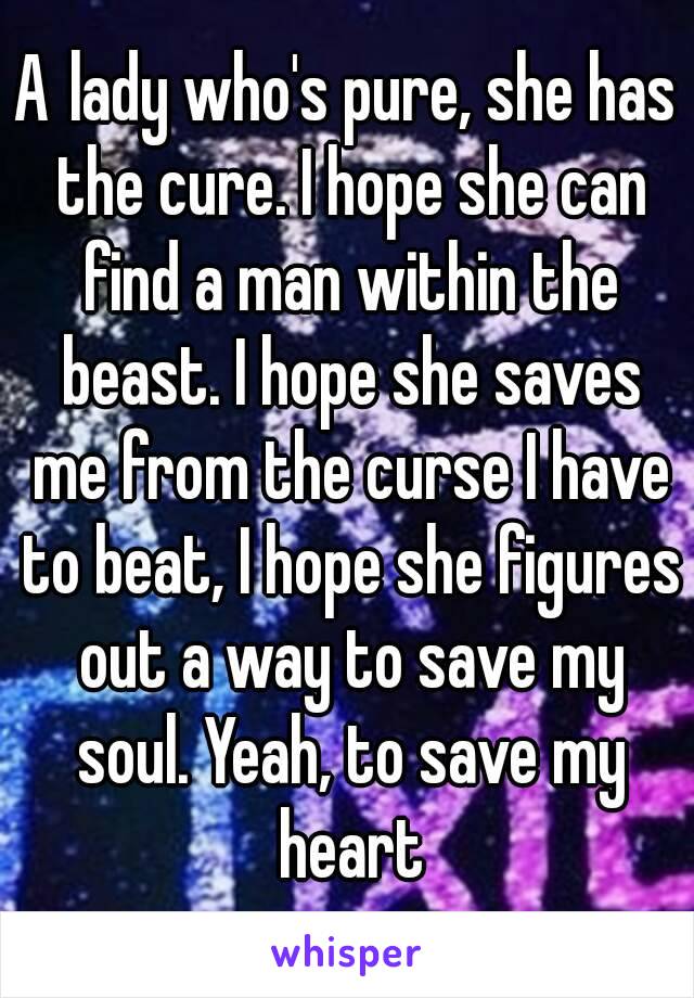 A lady who's pure, she has the cure. I hope she can find a man within the beast. I hope she saves me from the curse I have to beat, I hope she figures out a way to save my soul. Yeah, to save my heart