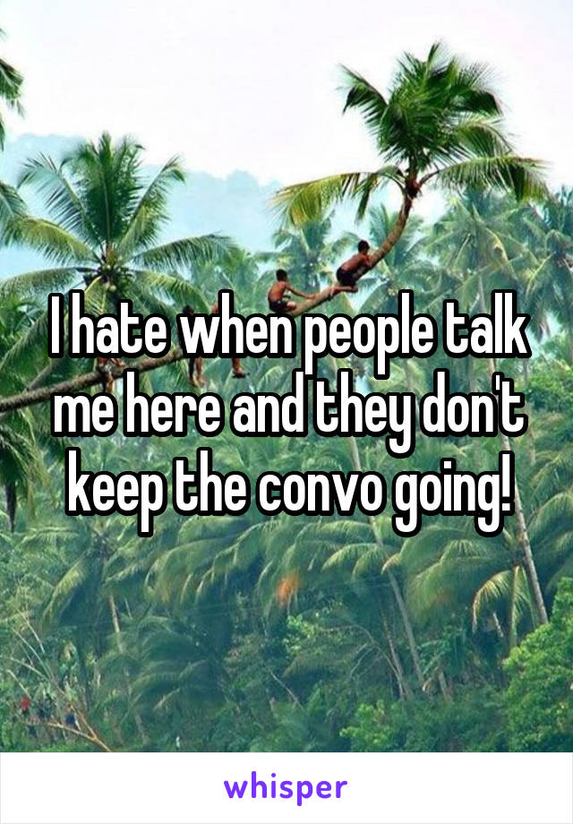 I hate when people talk me here and they don't keep the convo going!