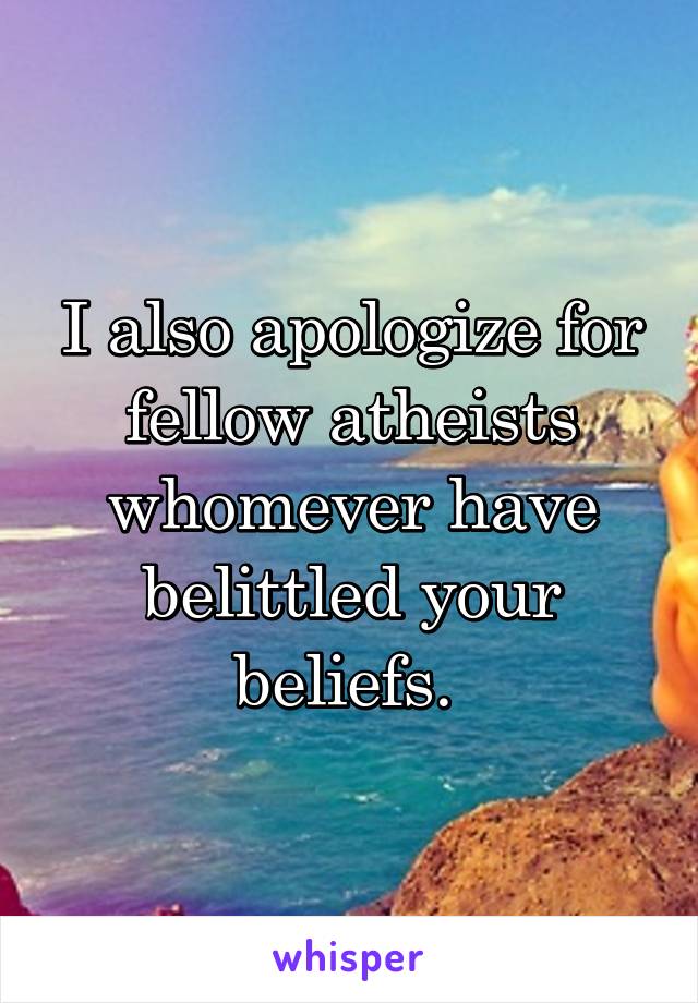 I also apologize for fellow atheists whomever have belittled your beliefs. 