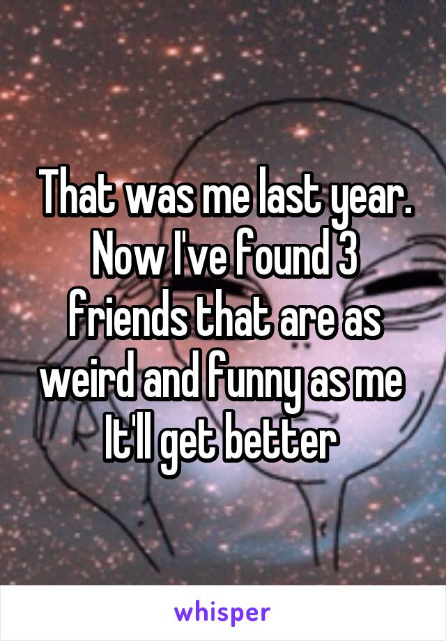 That was me last year.
Now I've found 3 friends that are as weird and funny as me 
It'll get better 
