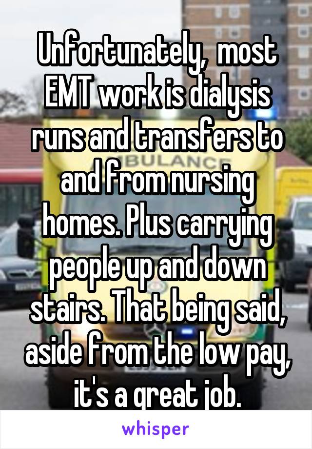 Unfortunately,  most EMT work is dialysis runs and transfers to and from nursing homes. Plus carrying people up and down stairs. That being said, aside from the low pay, it's a great job.