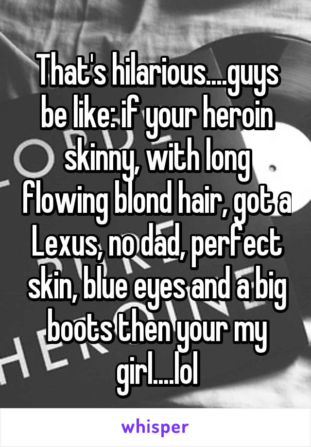 That's hilarious....guys be like: if your heroin skinny, with long flowing blond hair, got a Lexus, no dad, perfect skin, blue eyes and a big boots then your my girl....lol