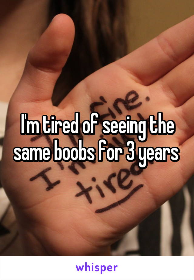 I'm tired of seeing the same boobs for 3 years 