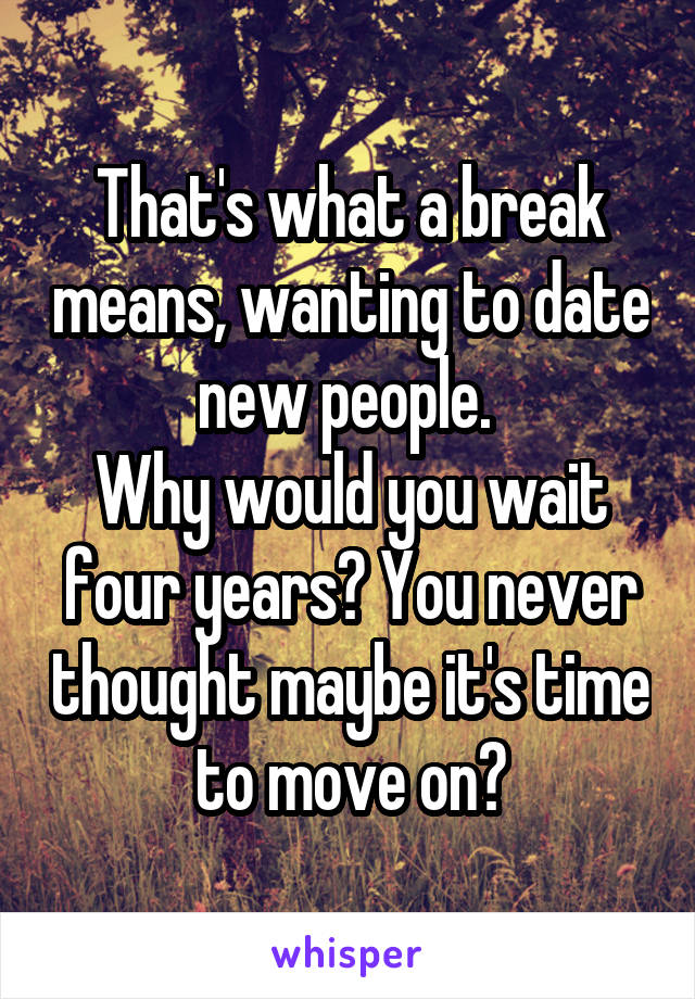 That's what a break means, wanting to date new people. 
Why would you wait four years? You never thought maybe it's time to move on?