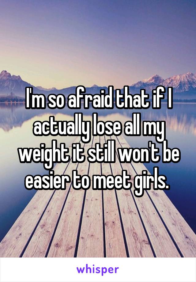 I'm so afraid that if I actually lose all my weight it still won't be easier to meet girls. 
