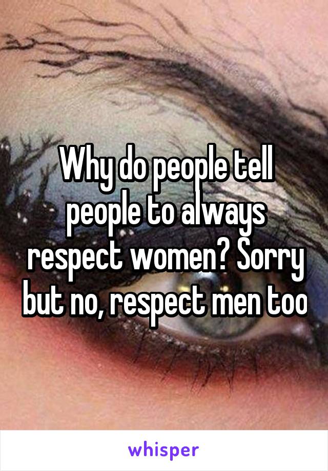 Why do people tell people to always respect women? Sorry but no, respect men too
