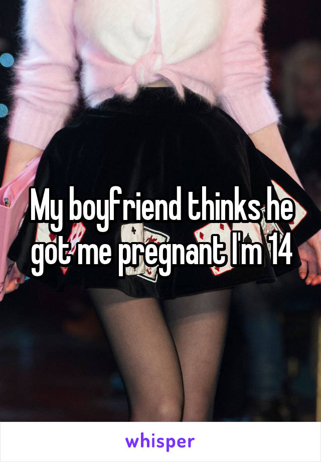 My boyfriend thinks he got me pregnant I'm 14