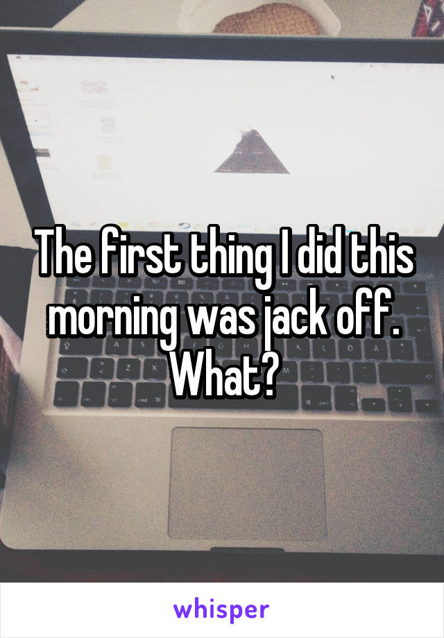 The first thing I did this morning was jack off. What?