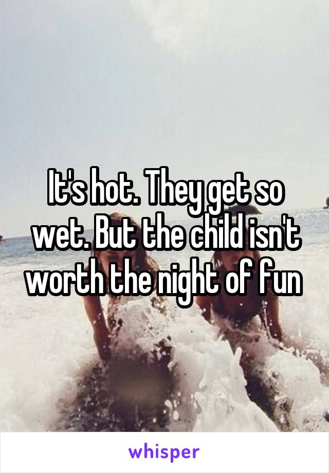 It's hot. They get so wet. But the child isn't worth the night of fun 