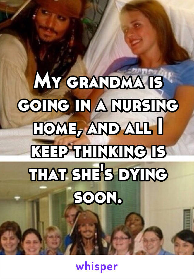 My grandma is going in a nursing home, and all I keep thinking is that she's dying soon.