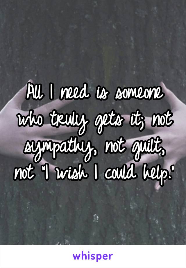 All I need is someone who truly gets it; not sympathy, not guilt, not "I wish I could help."