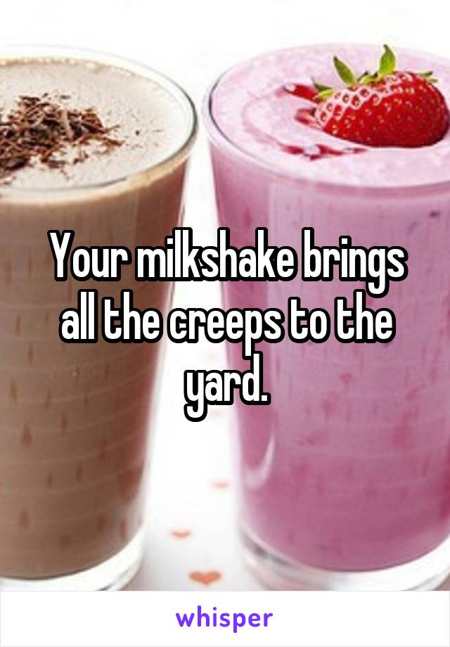 Your milkshake brings all the creeps to the yard.