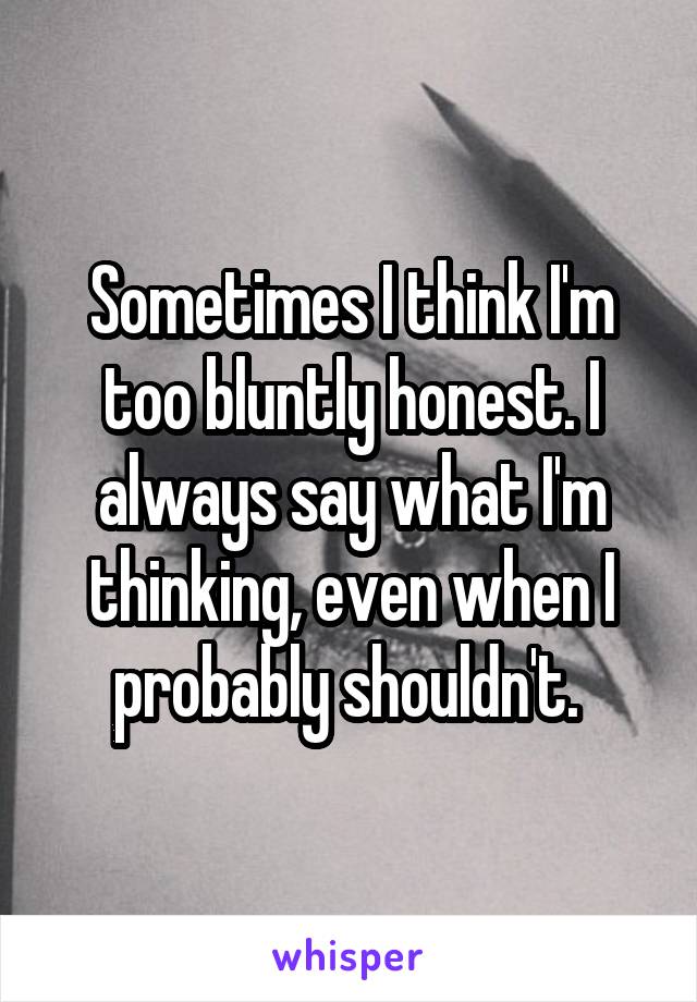 Sometimes I think I'm too bluntly honest. I always say what I'm thinking, even when I probably shouldn't. 