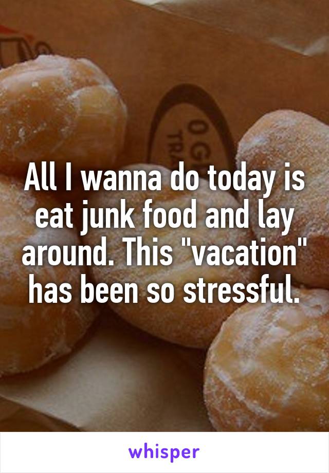 All I wanna do today is eat junk food and lay around. This "vacation" has been so stressful.